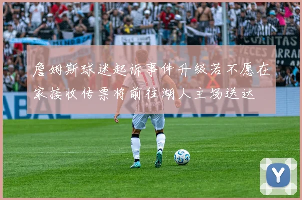 詹姆斯球迷起诉事件升级若不愿在家接收传票将前往湖人主场送达