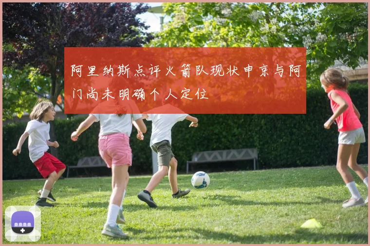 阿里纳斯点评火箭队现状申京与阿门尚未明确个人定位