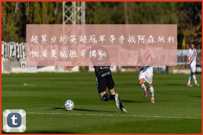 超算分析英超冠军争夺战阿森纳利物浦曼城胜率揭秘