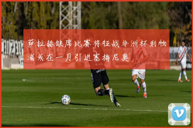 萨拉赫缺席比赛将征战非洲杯利物浦或在一月引进塞梅尼奥