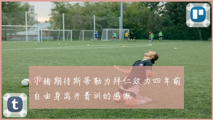 小猪期待斯蒂勒为拜仁效力四年前自由身离开青训的感慨