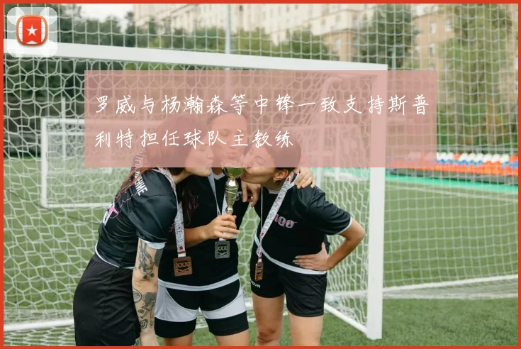 罗威与杨瀚森等中锋一致支持斯普利特担任球队主教练
