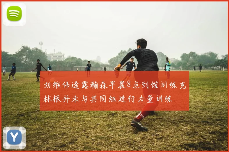 刘维伟透露瀚森早晨8点到馆训练克林根并未与其同组进行力量训练