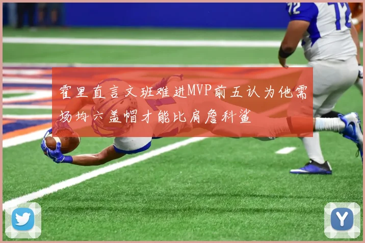 霍里直言文班难进MVP前五认为他需场均六盖帽才能比肩詹科鲨
