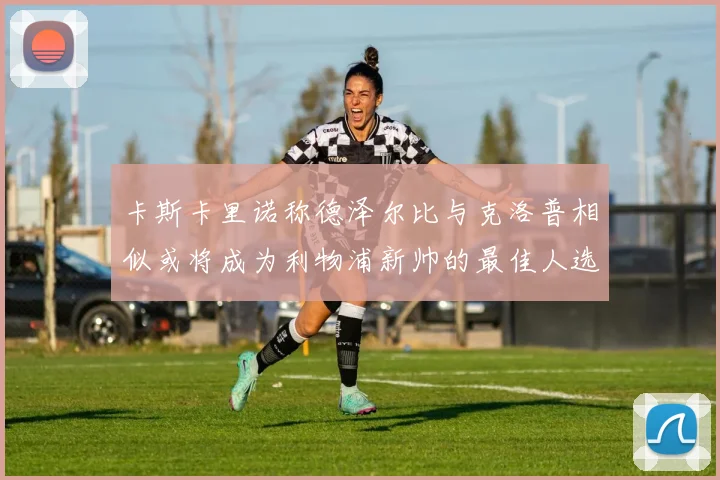 卡斯卡里诺称德泽尔比与克洛普相似或将成为利物浦新帅的最佳人选