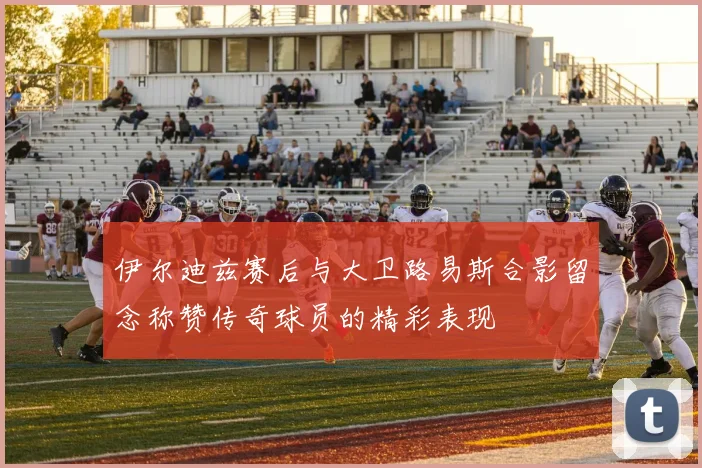 伊尔迪兹赛后与大卫路易斯合影留念称赞传奇球员的精彩表现