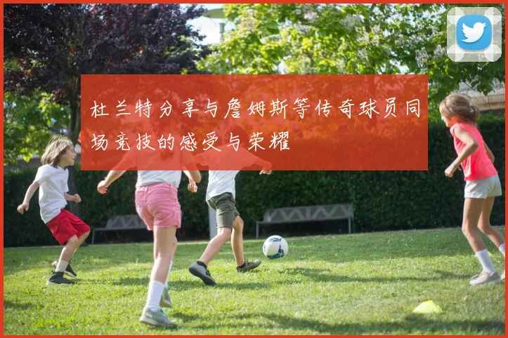 杜兰特分享与詹姆斯等传奇球员同场竞技的感受与荣耀