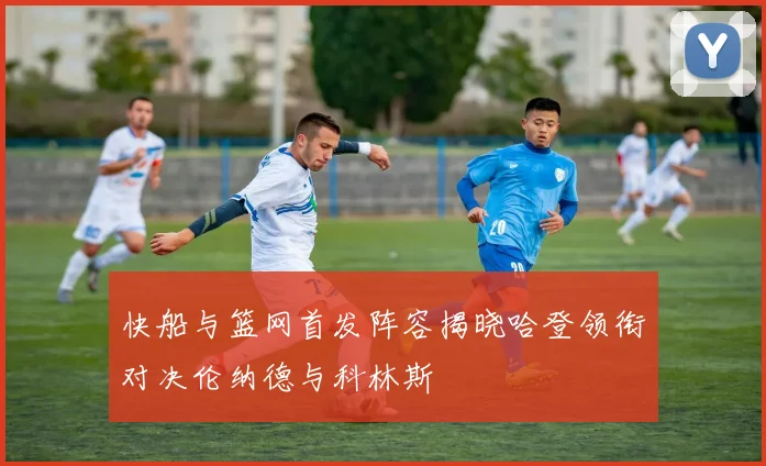 快船与篮网首发阵容揭晓哈登领衔对决伦纳德与科林斯