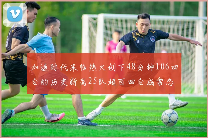 加速时代来临热火创下48分钟106回合的历史新高25队超百回合成常态
