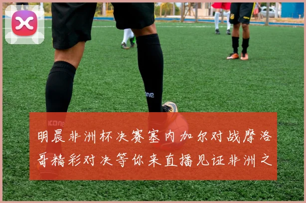 明晨非洲杯决赛塞内加尔对战摩洛哥精彩对决等你来直播见证非洲之王的诞生