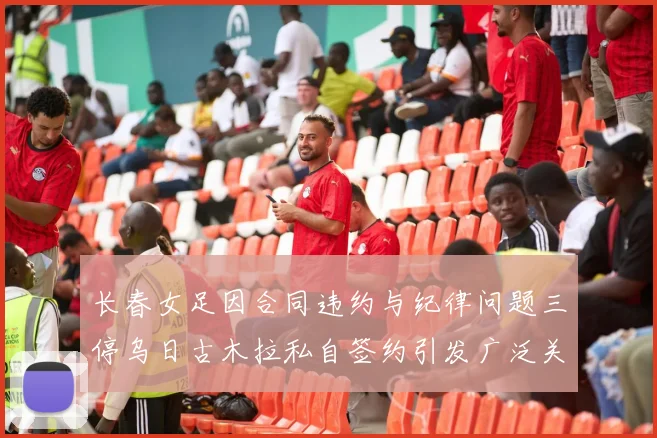 长春女足因合同违约与纪律问题三停乌日古木拉私自签约引发广泛关注