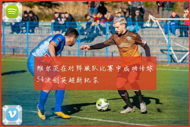 维尔茨在对阵狼队比赛中成功传球54次创英超新纪录