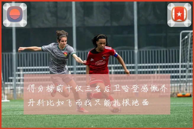 得分榜前十仅三名后卫哈登感慨乔丹科比如飞而我只能扎根地面