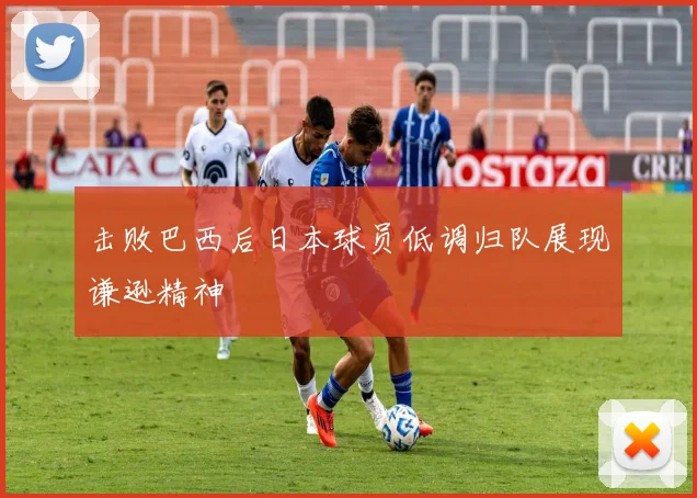 击败巴西后日本球员低调归队展现谦逊精神