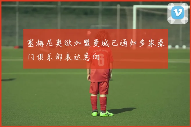 塞梅尼奥欲加盟曼城已通知多家豪门俱乐部表达意向
