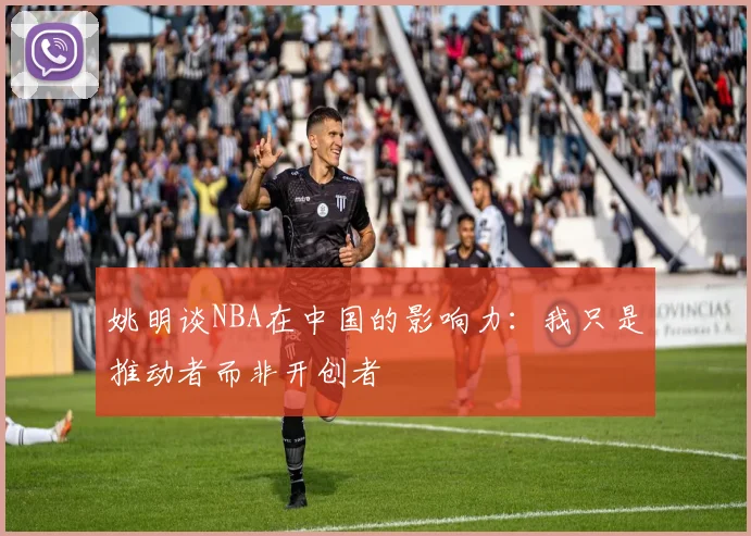 姚明谈NBA在中国的影响力：我只是推动者而非开创者