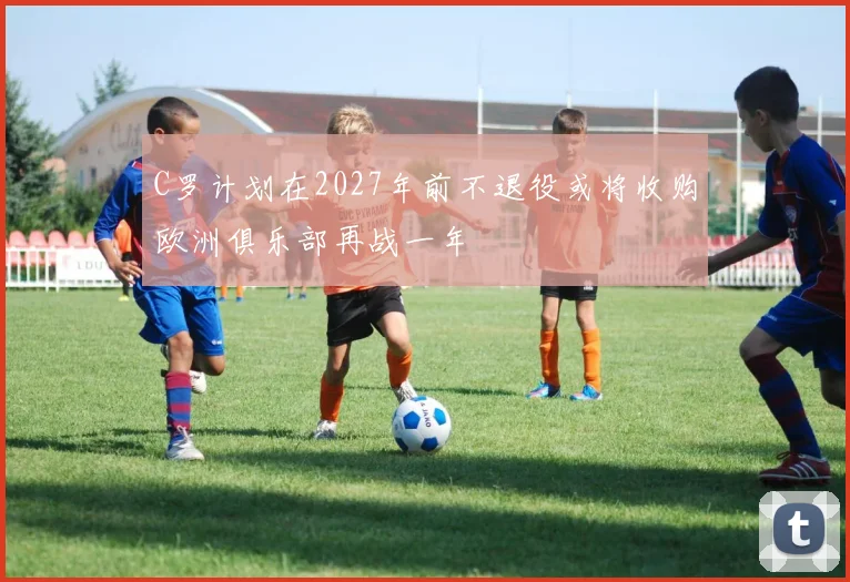 C罗计划在2027年前不退役或将收购欧洲俱乐部再战一年