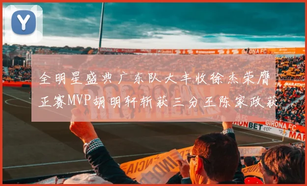 全明星盛典广东队大丰收徐杰荣膺正赛MVP胡明轩斩获三分王陈家政获星锐MVP