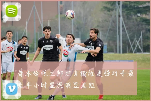 哥本哈根主帅坦言输给更强对手最后半小时显现明显差距