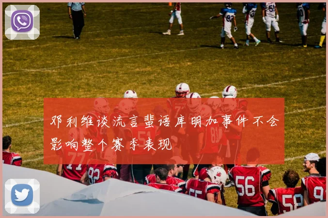 邓利维谈流言蜚语库明加事件不会影响整个赛季表现