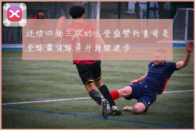 连续四场三双的戈登盛赞约基奇是全球最佳球员并持续进步