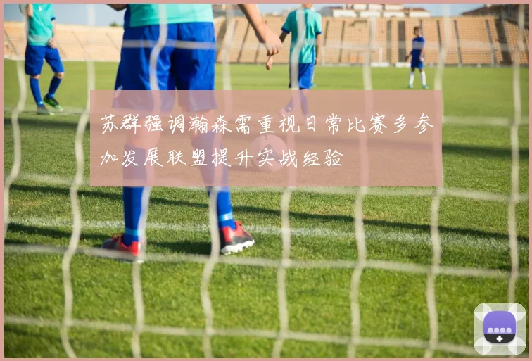苏群强调瀚森需重视日常比赛多参加发展联盟提升实战经验