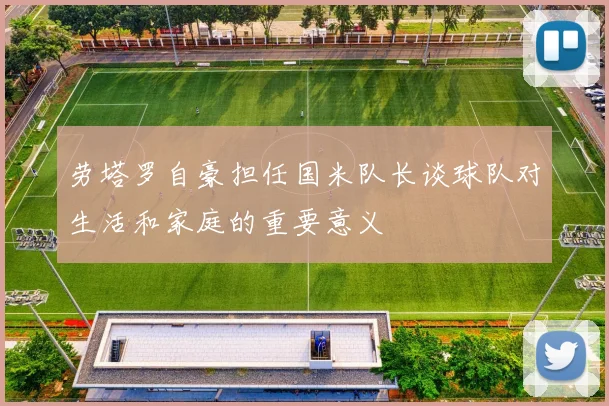 劳塔罗自豪担任国米队长谈球队对生活和家庭的重要意义
