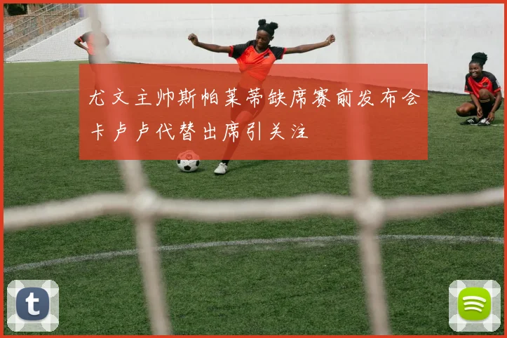 尤文主帅斯帕莱蒂缺席赛前发布会卡卢卢代替出席引关注