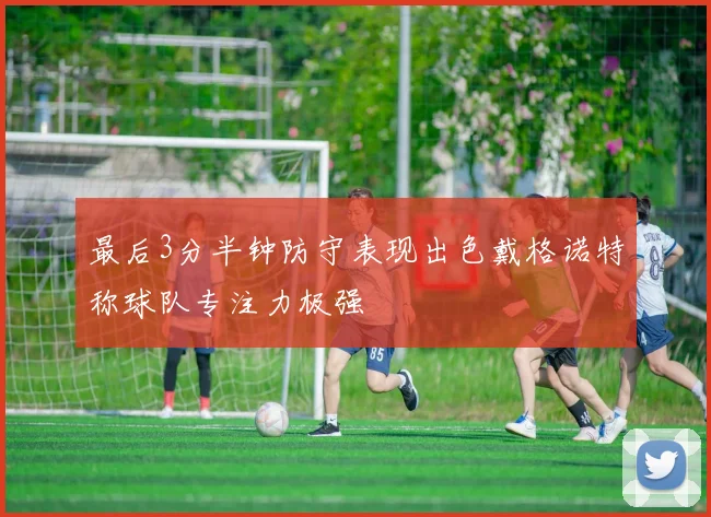 最后3分半钟防守表现出色戴格诺特称球队专注力极强