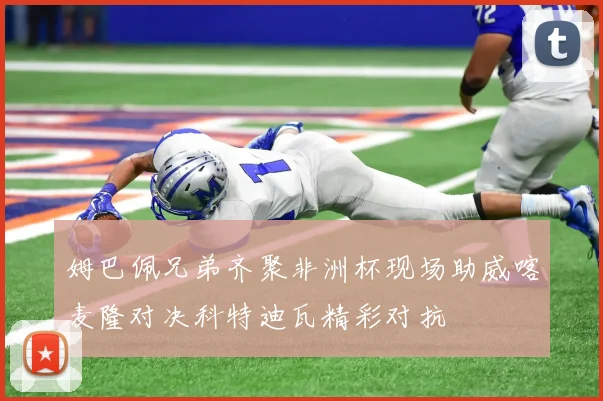 姆巴佩兄弟齐聚非洲杯现场助威喀麦隆对决科特迪瓦精彩对抗