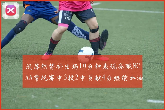 淡厚然替补出场10分钟表现亮眼NCAA常规赛中3投2中贡献4分继续加油