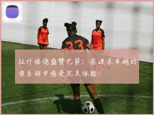 拉什福德盛赞巴萨：在追求卓越的俱乐部中感受完美体验