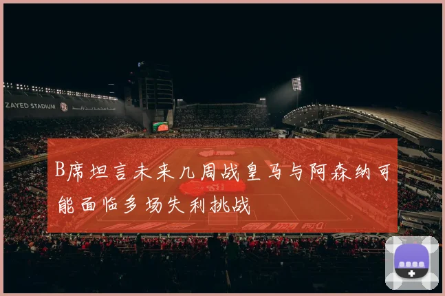 B席坦言未来几周战皇马与阿森纳可能面临多场失利挑战