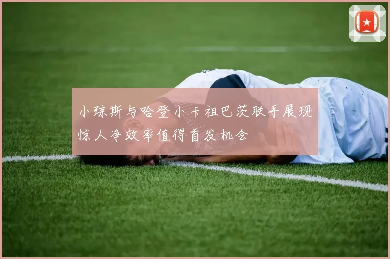 小琼斯与哈登小卡祖巴茨联手展现惊人净效率值得首发机会