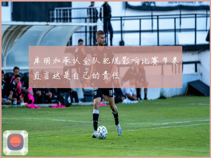 库明加承认全队犯规影响比赛节奏直言这是自己的责任